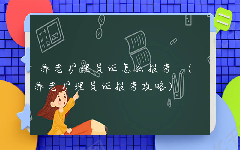 养老护理员证怎么报考 (养老护理员证报考攻略)